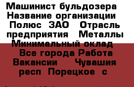 Машинист бульдозера › Название организации ­ Полюс, ЗАО › Отрасль предприятия ­ Металлы › Минимальный оклад ­ 1 - Все города Работа » Вакансии   . Чувашия респ.,Порецкое. с.